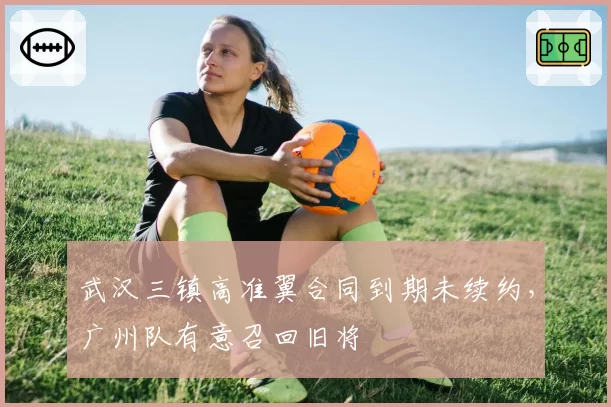武汉三镇高准翼合同到期未续约,广州队有意召回旧将