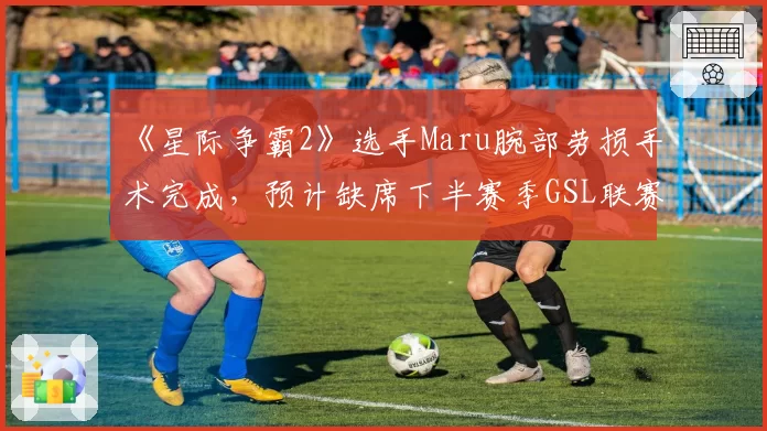 《星际争霸2》选手Maru腕部劳损手术完成,预计缺席下半赛季GSL联赛