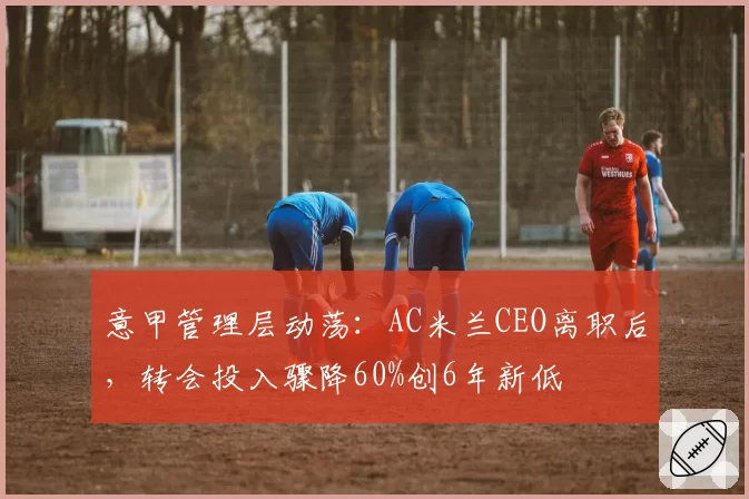 意甲管理层动荡:AC米兰CEO离职后,转会投入骤降60%创6年新低