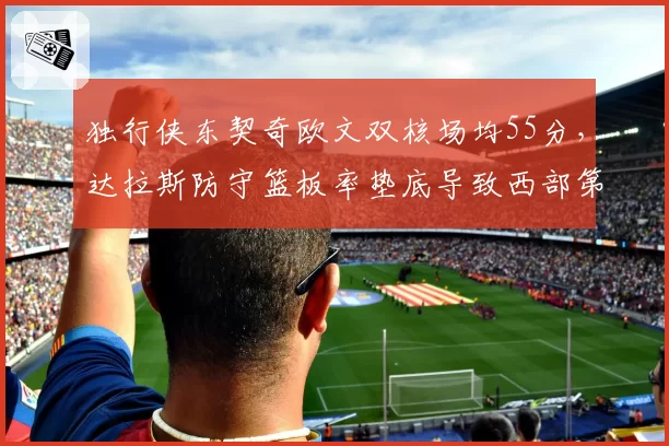 独行侠东契奇欧文双核场均55分,达拉斯防守篮板率垫底导致西部第五不稳
