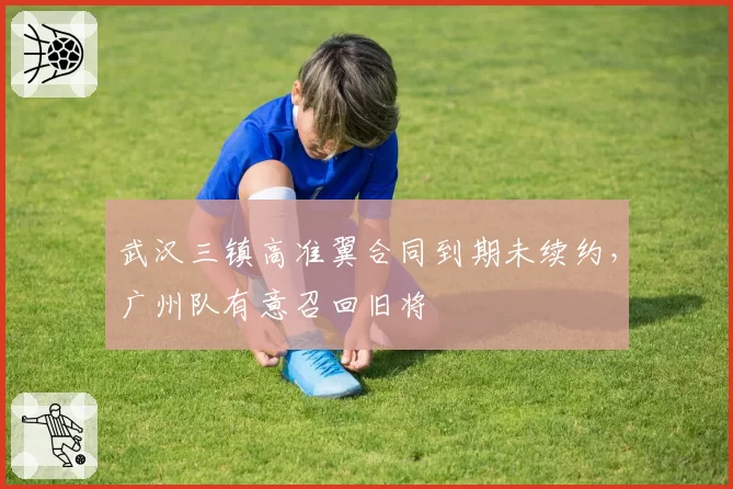武汉三镇高准翼合同到期未续约,广州队有意召回旧将