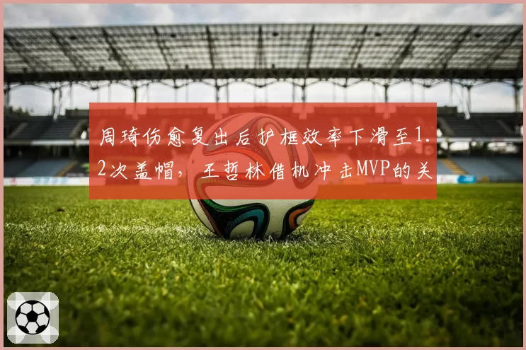 周琦伤愈复出后护框效率下滑至1.2次盖帽,王哲林借机冲击MVP的关键数据对比