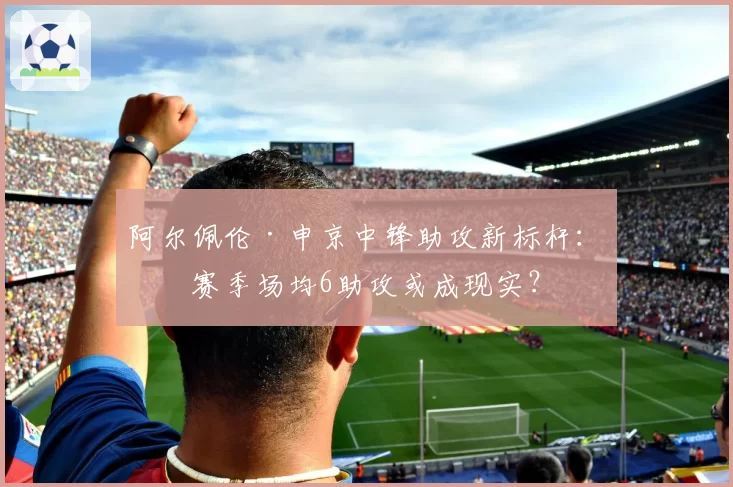 阿尔佩伦·申京中锋助攻新标杆：下赛季场均6助攻或成现实？