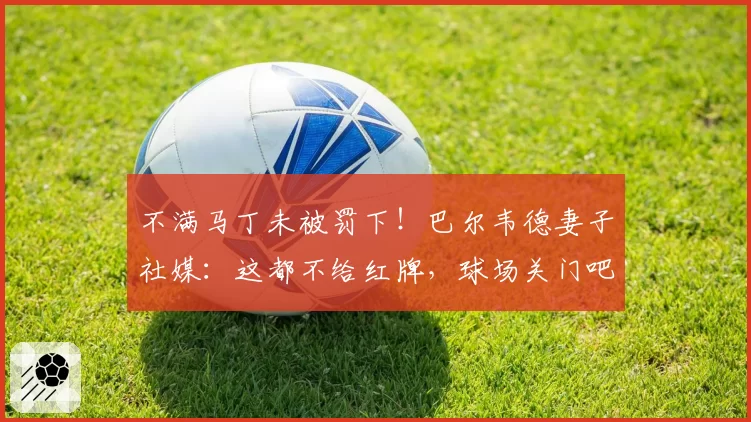 不满马丁未被罚下!巴尔韦德妻子社媒:这都不给红牌,球场关门吧