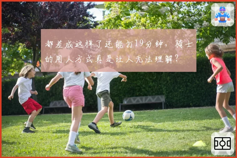 都差成这样了还能打19分钟，骑士的用人方式真是让人无法理解？