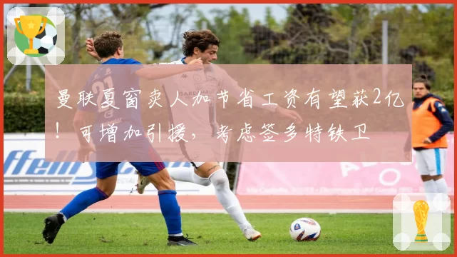 曼联夏窗卖人加节省工资有望获2亿！可增加引援，考虑签多特铁卫