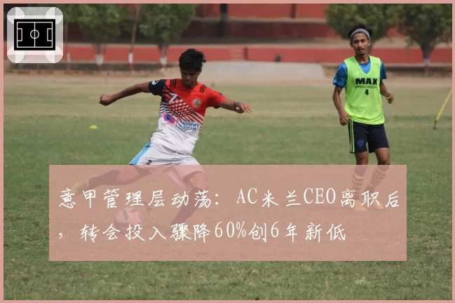 意甲管理层动荡:AC米兰CEO离职后,转会投入骤降60%创6年新低