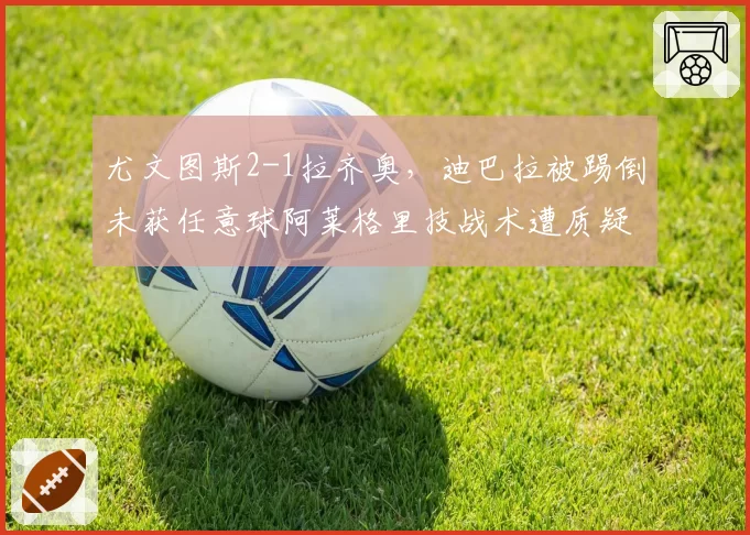 尤文图斯2-1拉齐奥,迪巴拉被踢倒未获任意球阿莱格里技战术遭质疑