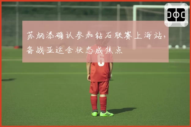 苏炳添确认参加钻石联赛上海站，备战亚运会状态成焦点