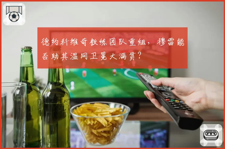 德约科维奇教练团队重组，穆雷能否助其温网卫冕大满贯？