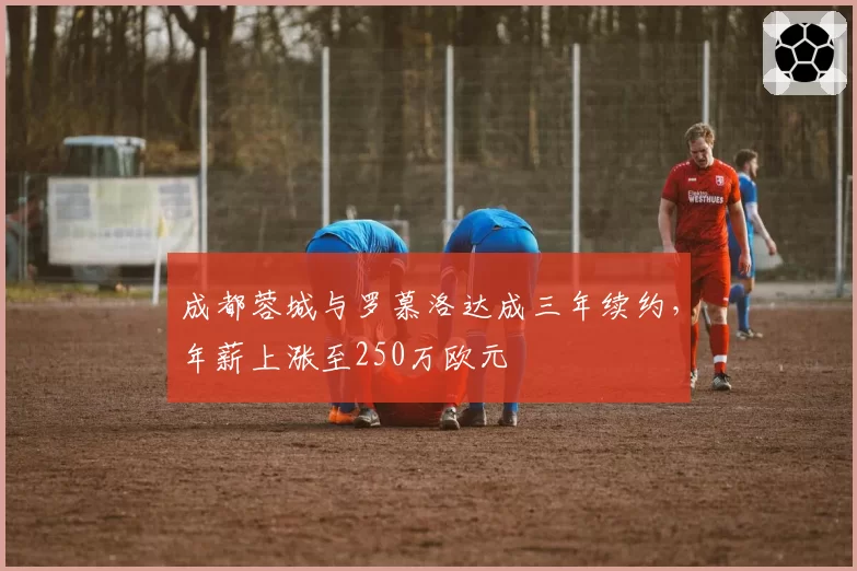 成都蓉城与罗慕洛达成三年续约,年薪上涨至250万欧元