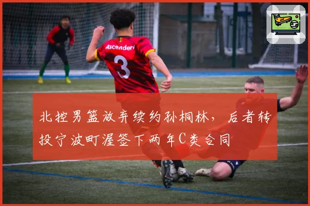 北控男篮放弃续约孙桐林,后者转投宁波町渥签下两年C类合同