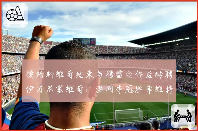 德约科维奇结束与穆雷合作后转聘伊万尼塞维奇，温网夺冠胜率维持92%引发换帅成功论战