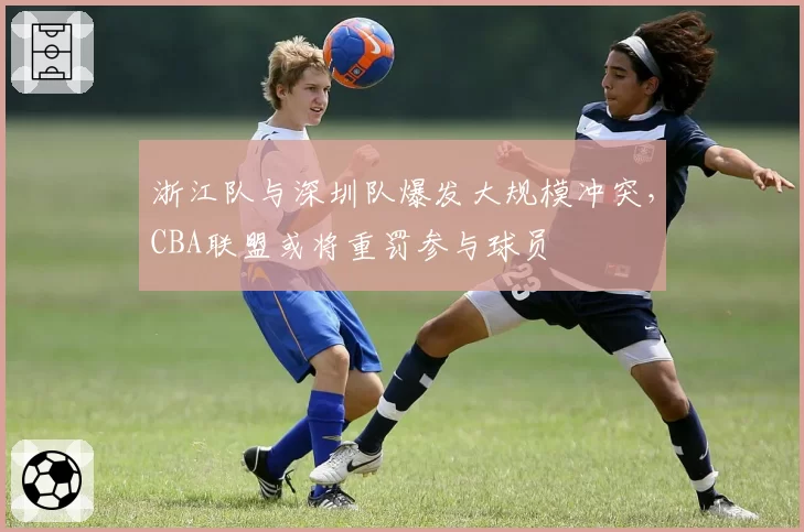 浙江队与深圳队爆发大规模冲突,CBA联盟或将重罚参与球员