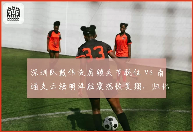 深圳队戴伟浚肩锁关节脱位 vs 南通支云杨明洋脑震荡恢复期,归化球员健康状态差异