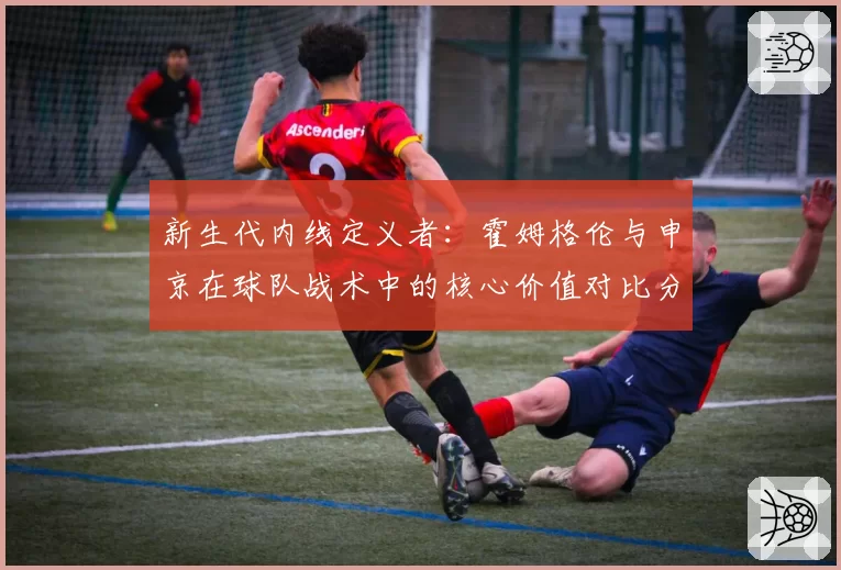 新生代内线定义者：霍姆格伦与申京在球队战术中的核心价值对比分析