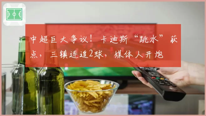 中超巨大争议!卡迪斯“跳水”获点,三镇连追2球,媒体人开炮
