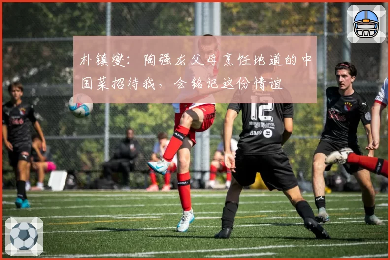 朴镇燮:陶强龙父母烹饪地道的中国菜招待我,会铭记这份情谊