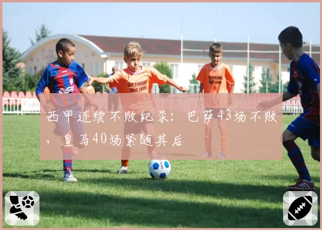西甲连续不败纪录:巴萨43场不败,皇马40场紧随其后