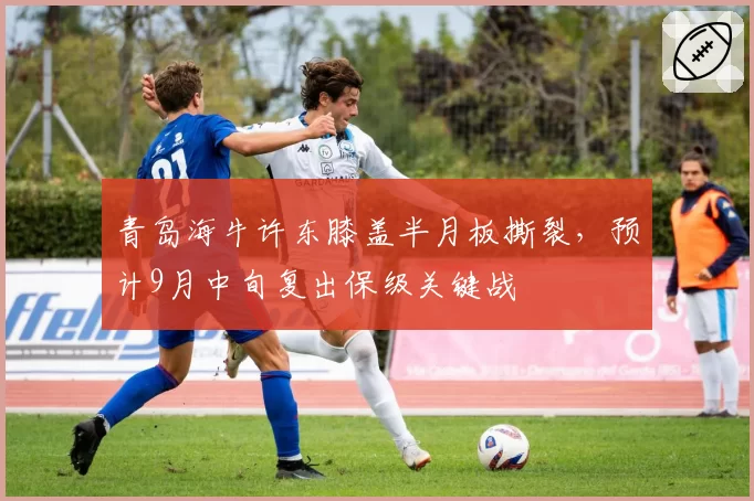 青岛海牛许东膝盖半月板撕裂，预计9月中旬复出保级关键战
