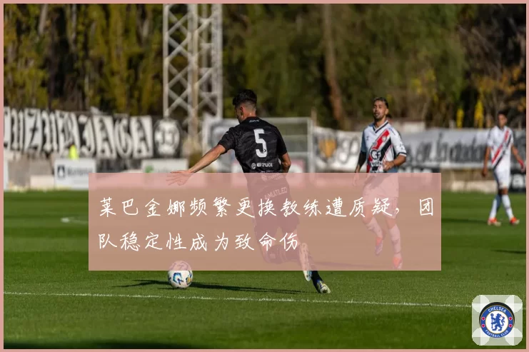 莱巴金娜频繁更换教练遭质疑,团队稳定性成为致命伤