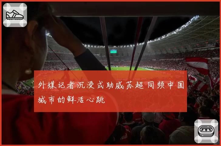 外媒记者沉浸式助威苏超 同频中国城市的鲜活心跳
