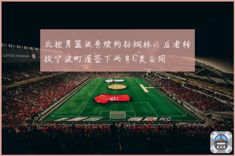 北控男篮放弃续约孙桐林，后者转投宁波町渥签下两年C类合同