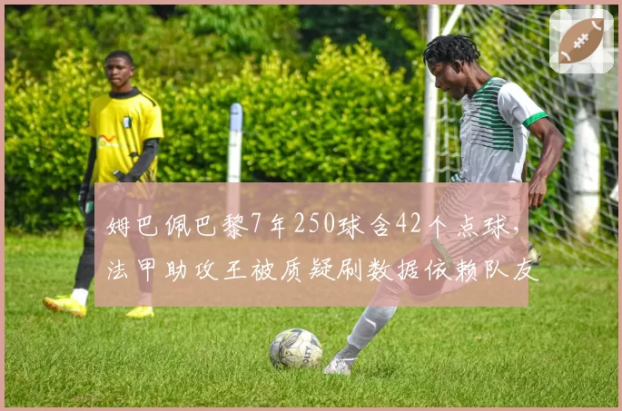 姆巴佩巴黎7年250球含42个点球,法甲助攻王被质疑刷数据依赖队友喂饼