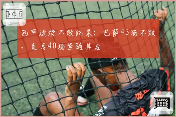 西甲连续不败纪录:巴萨43场不败,皇马40场紧随其后