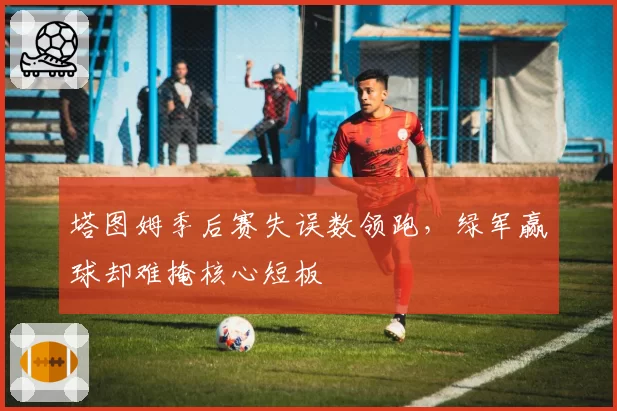 塔图姆季后赛失误数领跑，绿军赢球却难掩核心短板