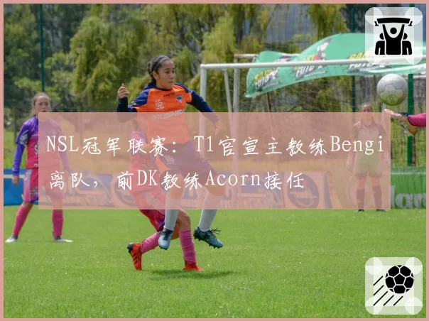 NSL冠军联赛:T1官宣主教练Bengi离队,前DK教练Acorn接任