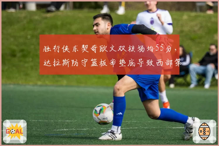 独行侠东契奇欧文双核场均55分,达拉斯防守篮板率垫底导致西部第五不稳