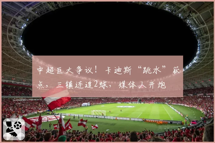 中超巨大争议!卡迪斯“跳水”获点,三镇连追2球,媒体人开炮