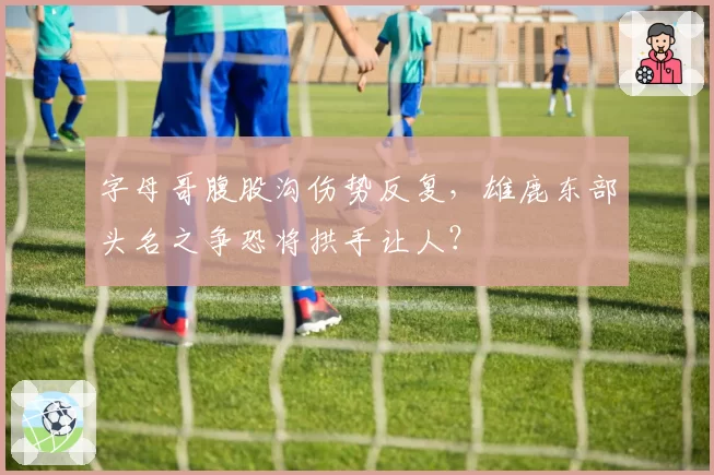 字母哥腹股沟伤势反复，雄鹿东部头名之争恐将拱手让人？