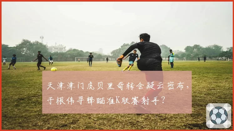 天津津门虎贝里奇转会疑云密布，于根伟寻锋瞄准K联赛射手？