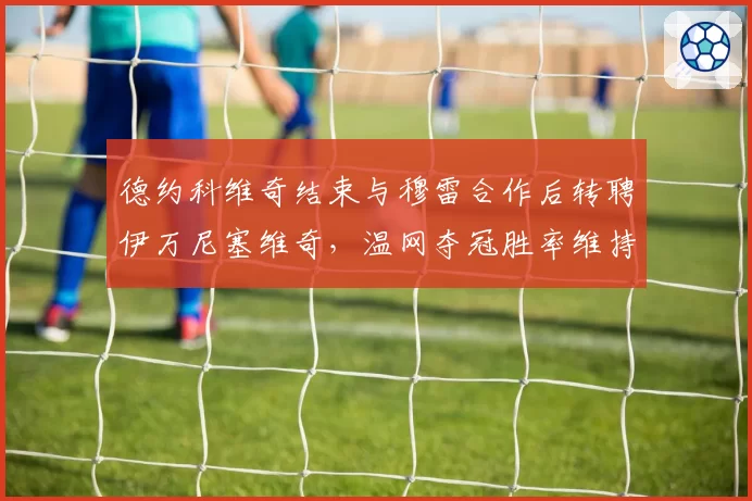 德约科维奇结束与穆雷合作后转聘伊万尼塞维奇，温网夺冠胜率维持92%引发换帅成功论战