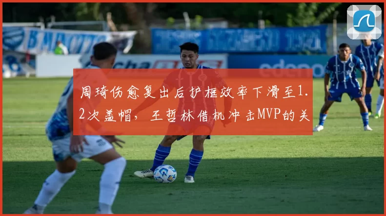 周琦伤愈复出后护框效率下滑至1.2次盖帽,王哲林借机冲击MVP的关键数据对比