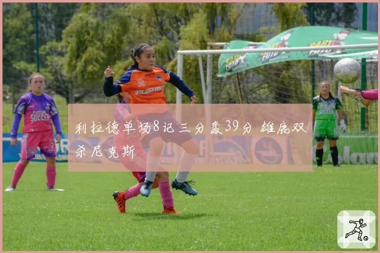 利拉德单场8记三分轰39分 雄鹿双杀尼克斯