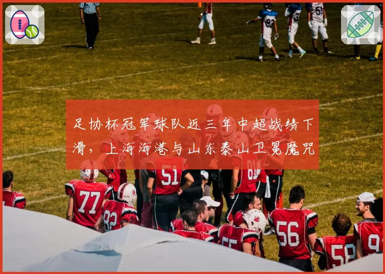 足协杯冠军球队近三年中超战绩下滑,上海海港与山东泰山卫冕魔咒对比分析