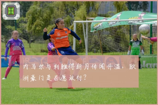 内马尔与利雅得新月传闻升温,欧洲豪门是否愿放行?