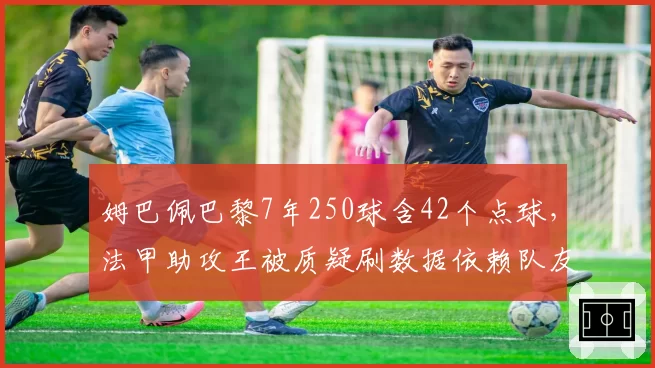 姆巴佩巴黎7年250球含42个点球,法甲助攻王被质疑刷数据依赖队友喂饼