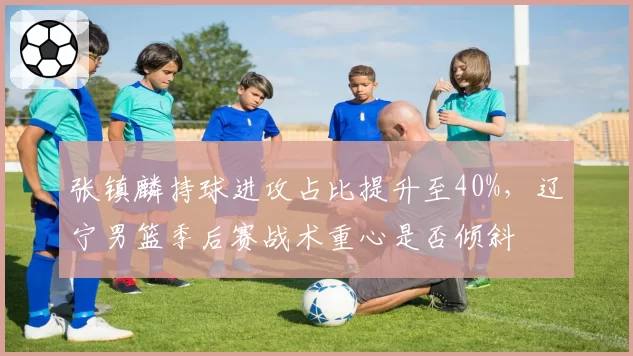 张镇麟持球进攻占比提升至40%，辽宁男篮季后赛战术重心是否倾斜