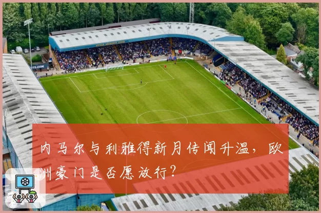 内马尔与利雅得新月传闻升温,欧洲豪门是否愿放行?