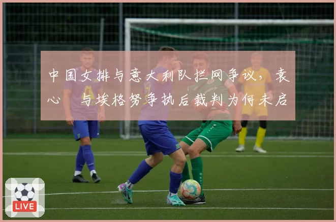 中国女排与意大利队拦网争议，袁心玥与埃格努争执后裁判为何未启动录像？
