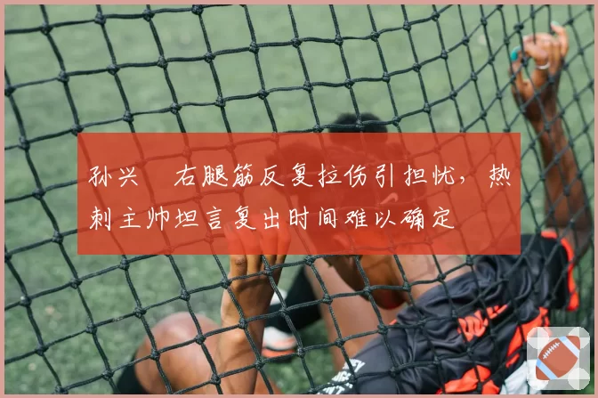 孙兴慜右腿筋反复拉伤引担忧,热刺主帅坦言复出时间难以确定