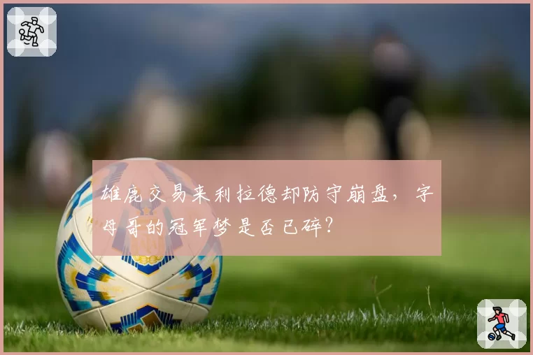 雄鹿交易来利拉德却防守崩盘，字母哥的冠军梦是否已碎？
