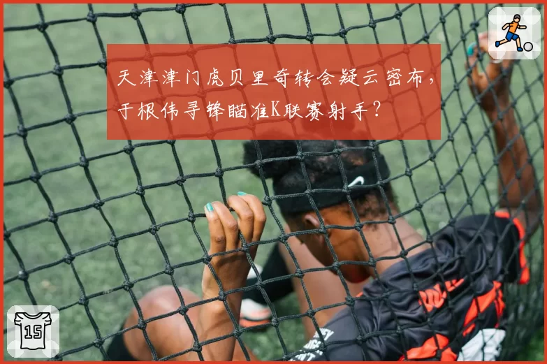 天津津门虎贝里奇转会疑云密布，于根伟寻锋瞄准K联赛射手？