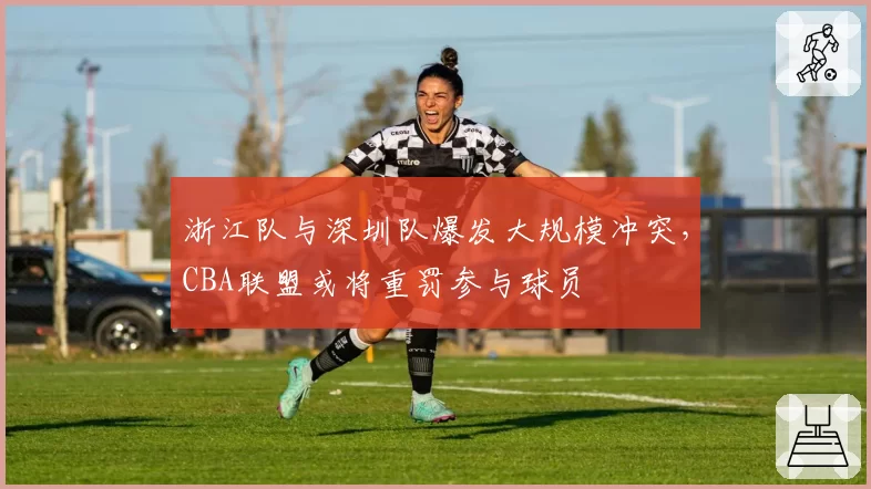 浙江队与深圳队爆发大规模冲突,CBA联盟或将重罚参与球员