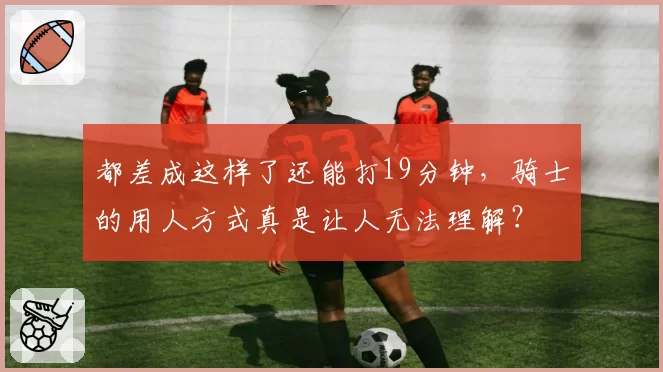 都差成这样了还能打19分钟，骑士的用人方式真是让人无法理解？
