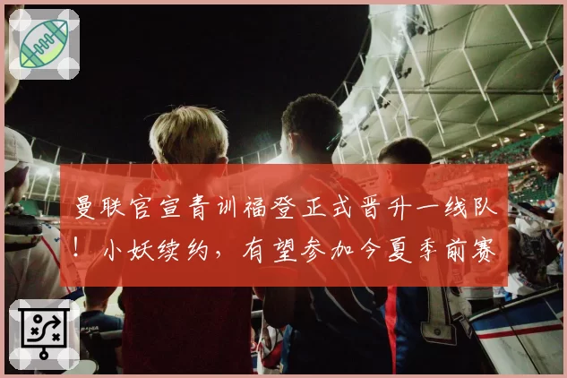 曼联官宣青训福登正式晋升一线队！小妖续约，有望参加今夏季前赛